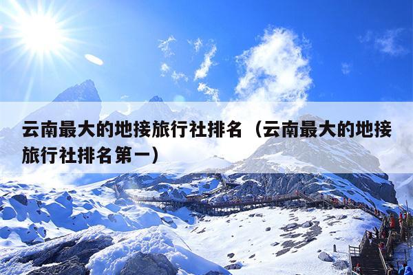 云南最大的地接旅行社排名（云南最大的地接旅行社排名第一）