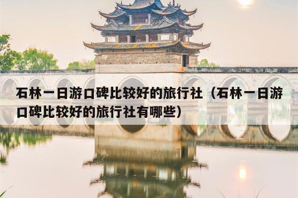 石林一日游口碑比较好的旅行社（石林一日游口碑比较好的旅行社有哪些）
