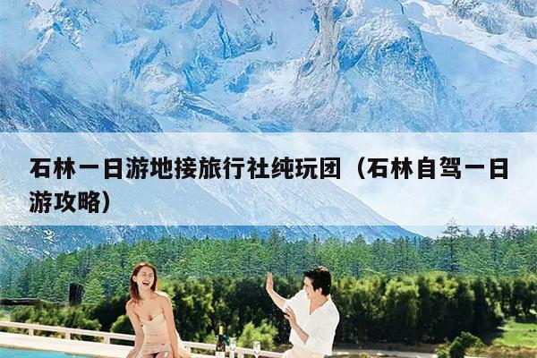 石林一日游地接旅行社纯玩团（石林自驾一日游攻略）