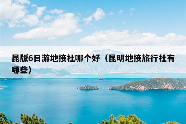 昆版6日游地接社哪个好（昆明地接旅行社有哪些）