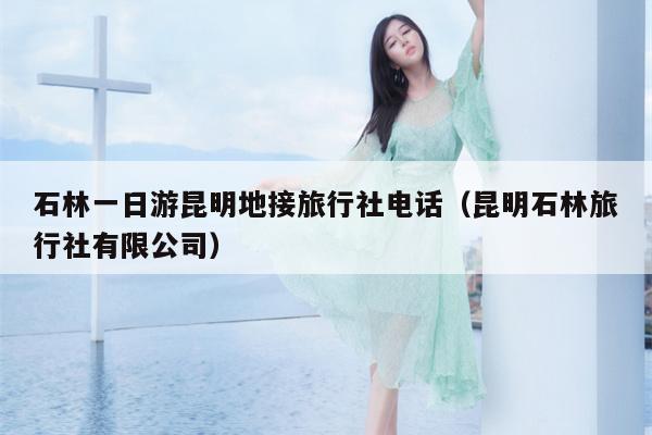 石林一日游昆明地接旅行社电话（昆明石林旅行社有限公司）