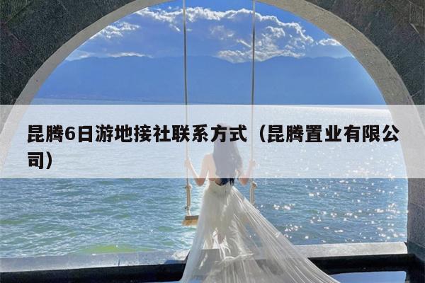 昆腾6日游地接社联系方式（昆腾置业有限公司）