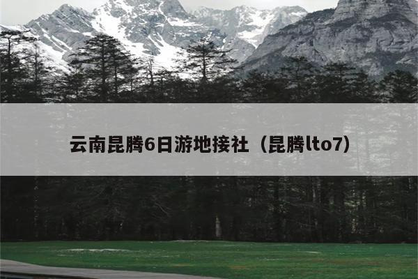 云南昆腾6日游地接社（昆腾lto7）