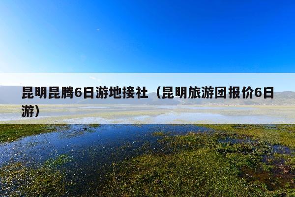 昆明昆腾6日游地接社（昆明旅游团报价6日游）