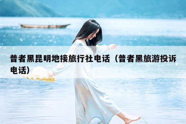 普者黑昆明地接旅行社电话（普者黑旅游投诉电话）