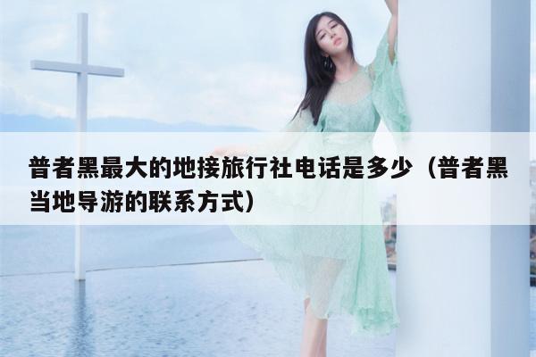 普者黑最大的地接旅行社电话是多少（普者黑当地导游的联系方式）