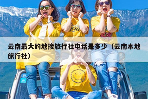 云南最大的地接旅行社电话是多少（云南本地旅行社）