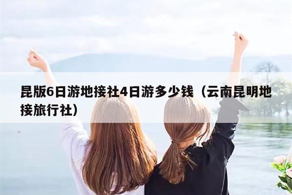 昆版6日游地接社4日游多少钱（云南昆明地接旅行社）