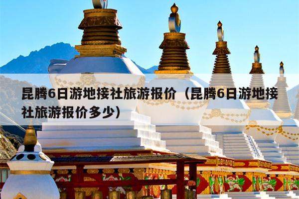 昆腾6日游地接社旅游报价（昆腾6日游地接社旅游报价多少）