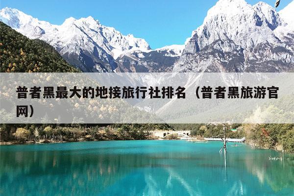 普者黑最大的地接旅行社排名（普者黑旅游官网）