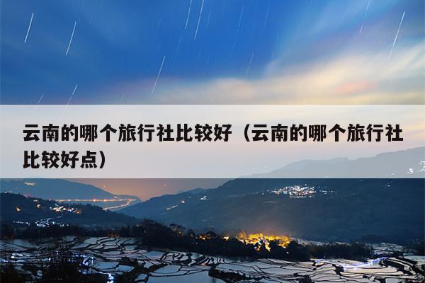 云南的哪个旅行社比较好（云南的哪个旅行社比较好点）