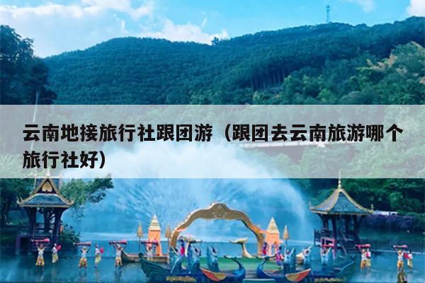 云南地接旅行社跟团游（跟团去云南旅游哪个旅行社好）