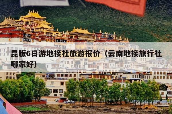 昆版6日游地接社旅游报价（云南地接旅行社哪家好）