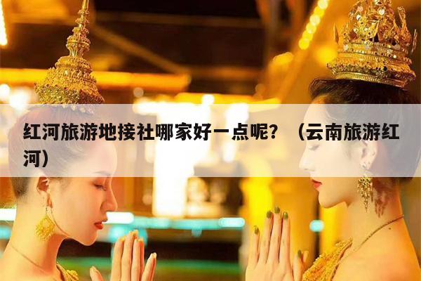 红河旅游地接社哪家好一点呢？（云南旅游红河）