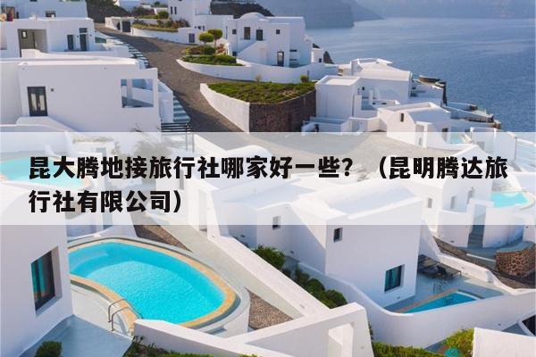 昆大腾地接旅行社哪家好一些？（昆明腾达旅行社有限公司）