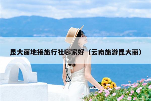 昆大丽地接旅行社哪家好（云南旅游昆大丽）