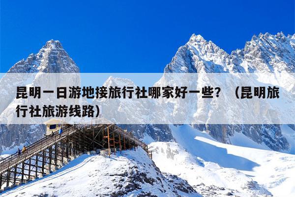 昆明一日游地接旅行社哪家好一些？（昆明旅行社旅游线路）