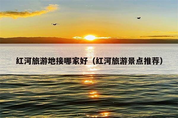 红河旅游地接哪家好（红河旅游景点推荐）