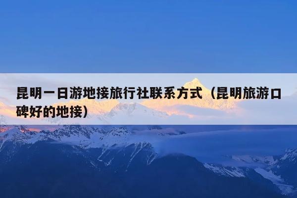 昆明一日游地接旅行社联系方式（昆明旅游口碑好的地接）
