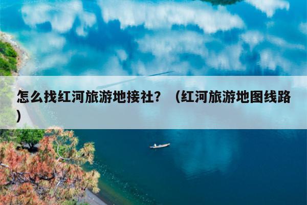 怎么找红河旅游地接社？（红河旅游地图线路）