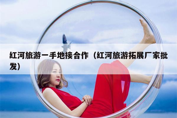 红河旅游一手地接合作（红河旅游拓展厂家批发）