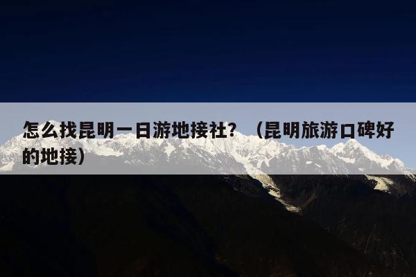 怎么找昆明一日游地接社？（昆明旅游口碑好的地接）