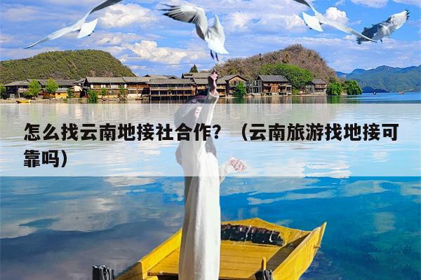 怎么找云南地接社合作？（云南旅游找地接可靠吗）