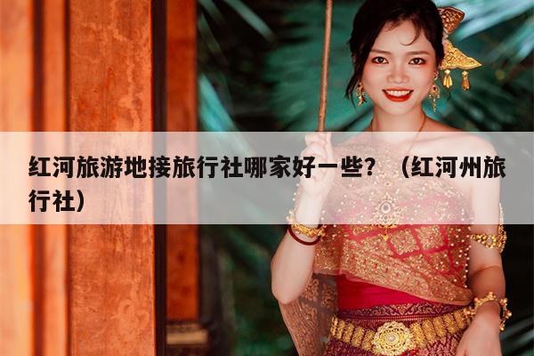 红河旅游地接旅行社哪家好一些？（红河州旅行社）