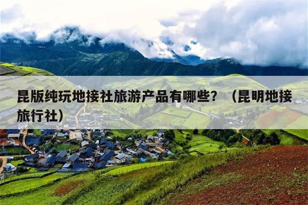 昆版纯玩地接社旅游产品有哪些？（昆明地接旅行社）