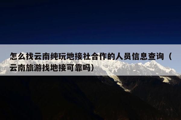 怎么找云南纯玩地接社合作的人员信息查询（云南旅游找地接可靠吗）