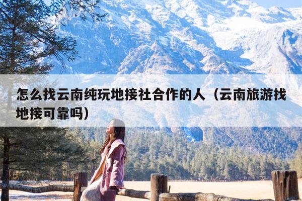 怎么找云南纯玩地接社合作的人（云南旅游找地接可靠吗）