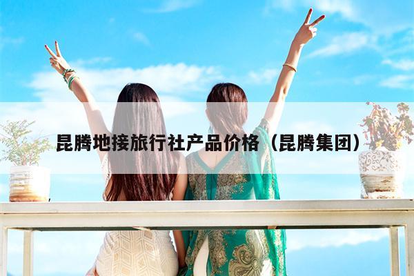 昆腾地接旅行社产品价格（昆腾集团）