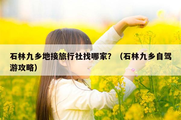 石林九乡地接旅行社找哪家？（石林九乡自驾游攻略）