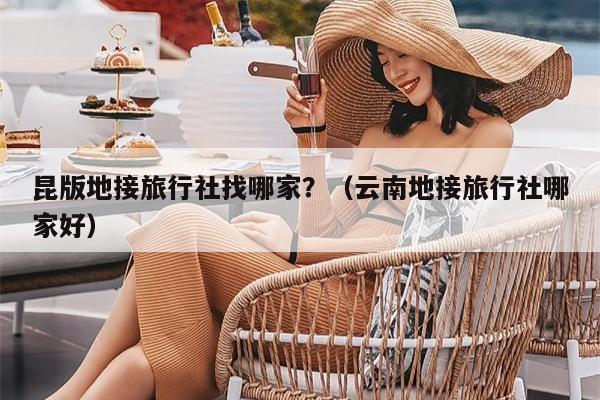 昆版地接旅行社找哪家？（云南地接旅行社哪家好）