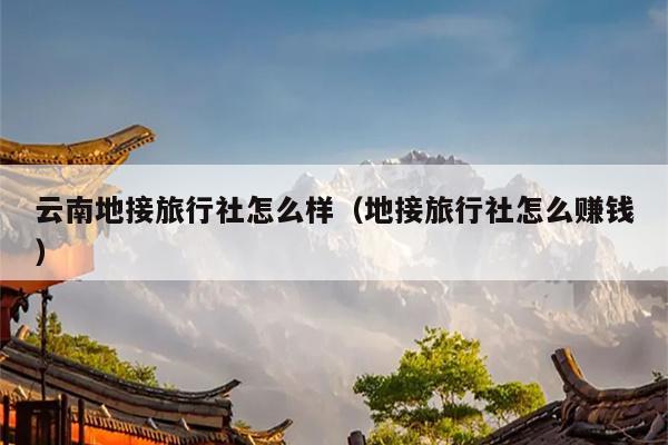云南地接旅行社怎么样(地接旅行社怎么赚钱)