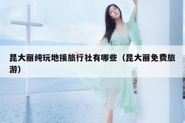昆大丽纯玩地接旅行社有哪些（昆大丽免费旅游）
