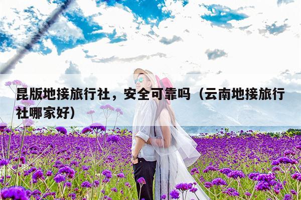 昆版地接旅行社，安全可靠吗（云南地接旅行社哪家好）
