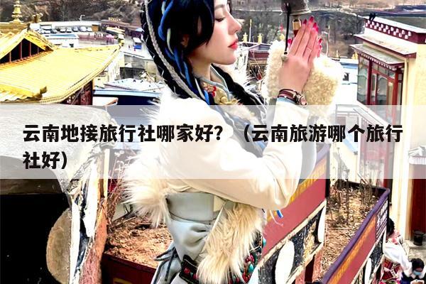 云南地接旅行社哪家好？（云南旅游哪个旅行社好）