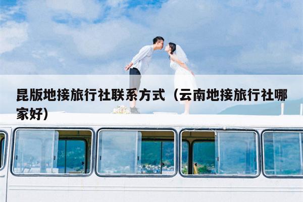昆版地接旅行社联系方式（云南地接旅行社哪家好）