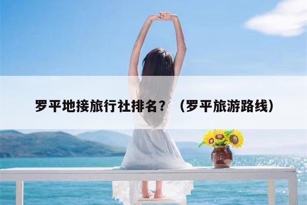 罗平地接旅行社排名？（罗平旅游路线）