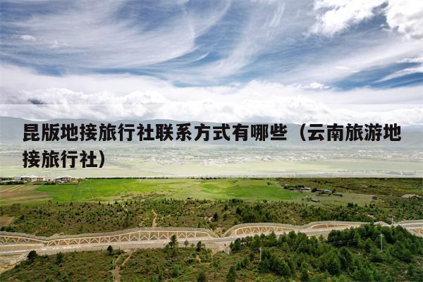 昆版地接旅行社联系方式有哪些（云南旅游地接旅行社）