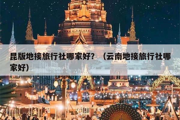 昆版地接旅行社哪家好？（云南地接旅行社哪家好）