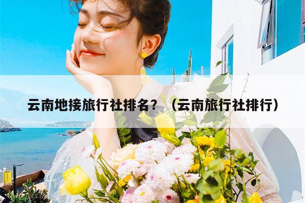 云南地接旅行社排名?(云南旅行社排行)