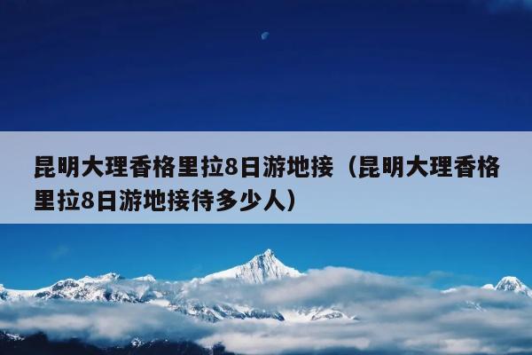 昆明大理香格里拉8日游地接（昆明大理香格里拉8日游地接待多少人）