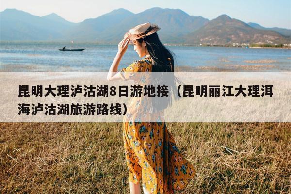 昆明大理泸沽湖8日游地接（昆明丽江大理洱海泸沽湖旅游路线）