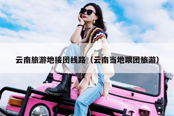 云南旅游地接团线路(云南当地跟团旅游)