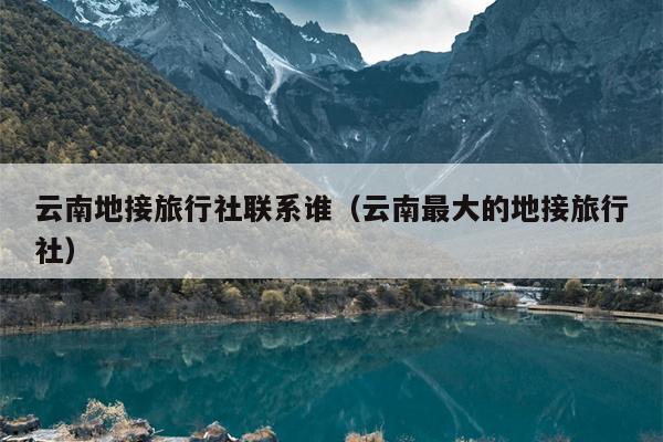 云南地接旅行社联系谁(云南最大的地接旅行社)