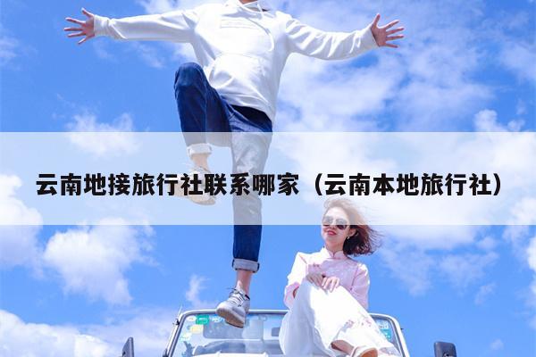 云南地接旅行社联系哪家(云南本地旅行社)