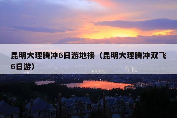昆明大理腾冲6日游地接（昆明大理腾冲双飞6日游）