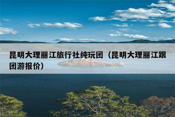 昆明大理丽江旅行社纯玩团（昆明大理丽江跟团游报价）